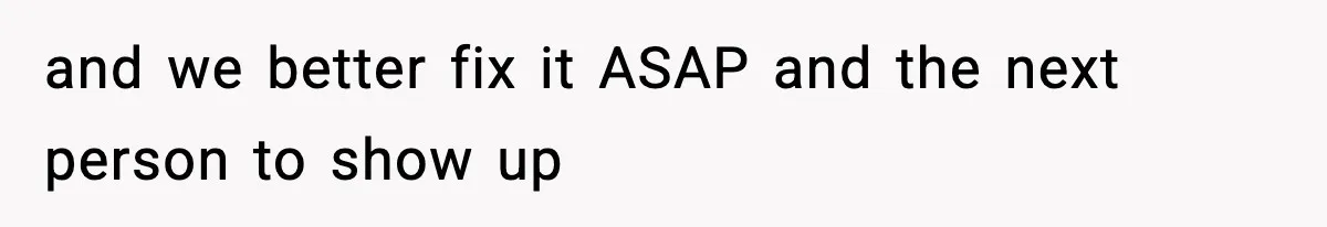 and we better fix it ASAP and the next person to show up