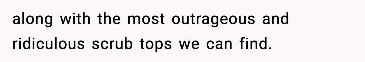 along with the most outrageous and ridiculous scrub tops we can find.