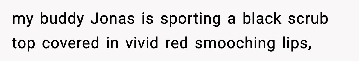 my buddy Jonas is sporting a black scrub top covered in vivid red smooching lips,