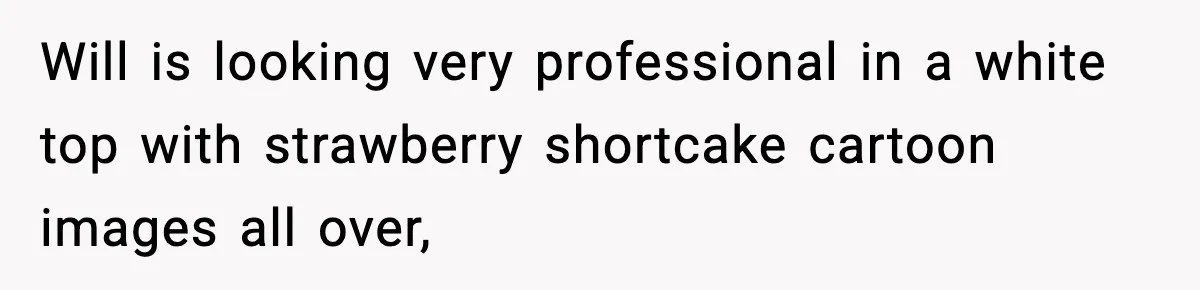 Will is looking very professional in a white top with strawberry shortcake cartoon images all over,