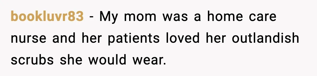 bookluvr83 − My mom was a home care nurse and her patients loved her outlandish scrubs she would wear.