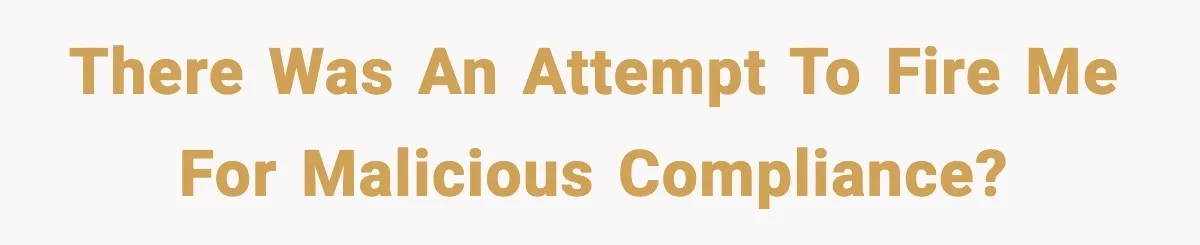 There was an attempt to fire me for malicious compliance?