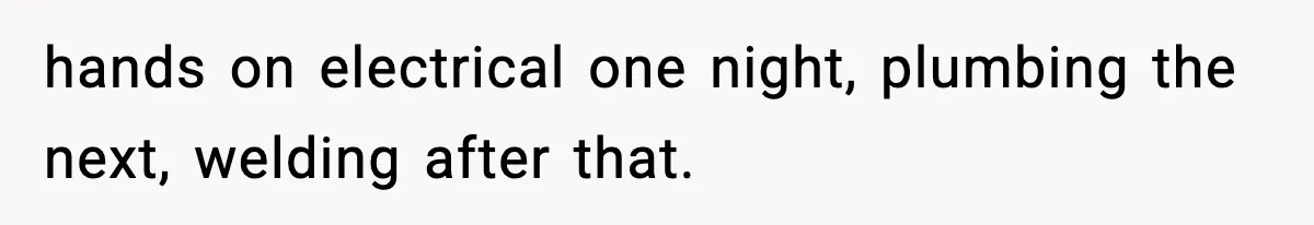 hands on electrical one night, plumbing the next, welding after that.