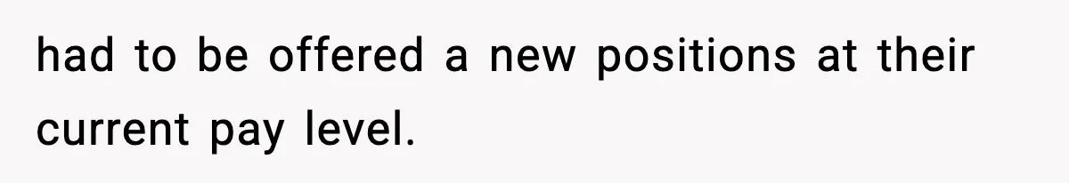 had to be offered a new positions at their current pay level.