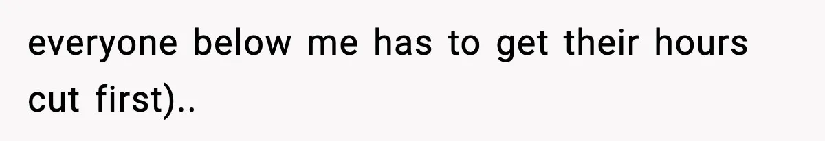 everyone below me has to get their hours cut first)..