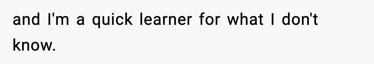 and I'm a quick learner for what I don't know.