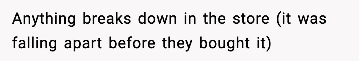 Anything breaks down in the store (it was falling apart before they bought it)
