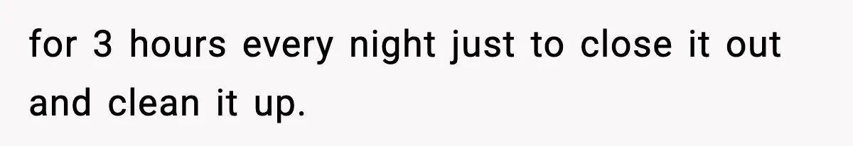 for 3 hours every night just to close it out and clean it up.