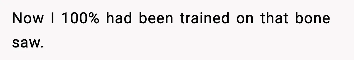 Now I 100% had been trained on that bone saw.