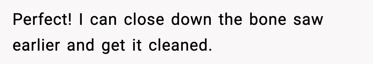 Perfect! I can close down the bone saw earlier and get it cleaned.