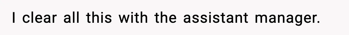 I clear all this with the assistant manager.