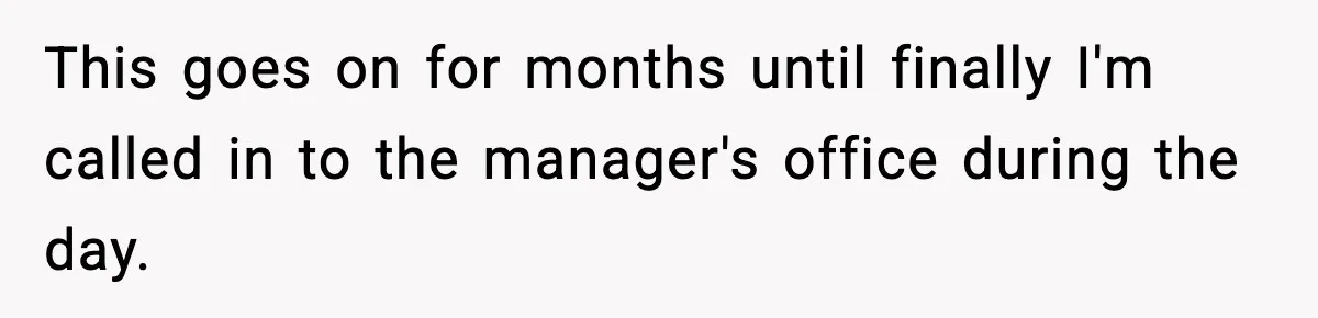 This goes on for months until finally I'm called in to the manager's office during the day.