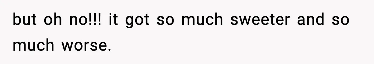 but oh no!!! it got so much sweeter and so much worse.