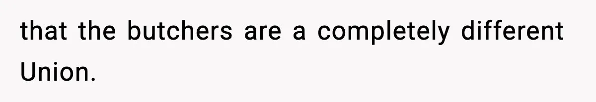 that the butchers are a completely different Union.