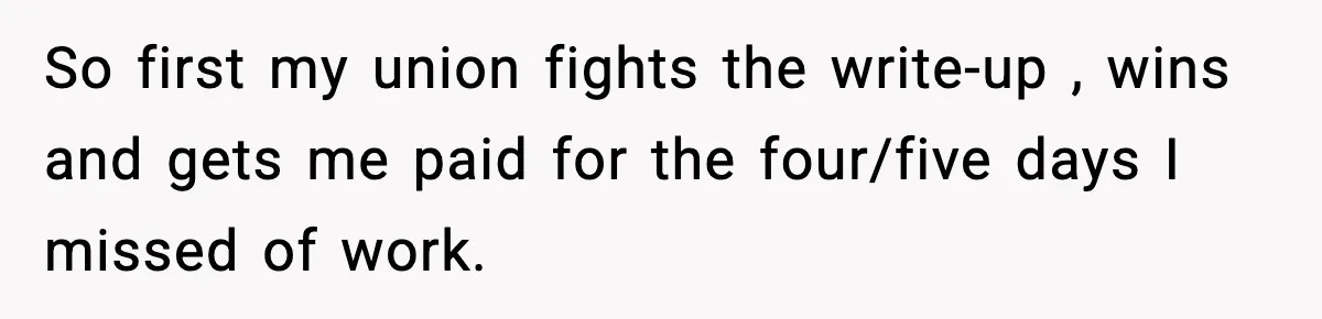 So first my union fights the write-up , wins and gets me paid for the four/five days I missed of work.