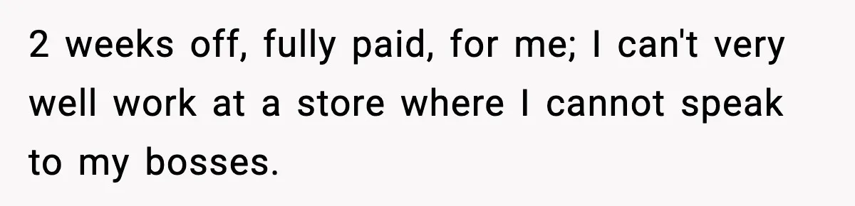 2 weeks off, fully paid, for me; I can't very well work at a store where I cannot speak to my bosses.