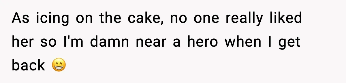 As icing on the cake, no one really liked her so I'm damn near a hero when I get back 😁