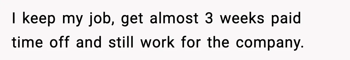 I keep my job, get almost 3 weeks paid time off and still work for the company.
