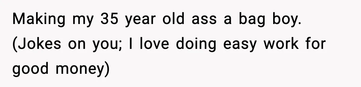 Making my 35 year old ass a bag boy. (Jokes on you; I love doing easy work for good money)