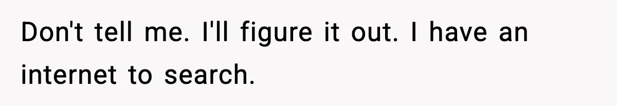Don't tell me. I'll figure it out. I have an internet to search.