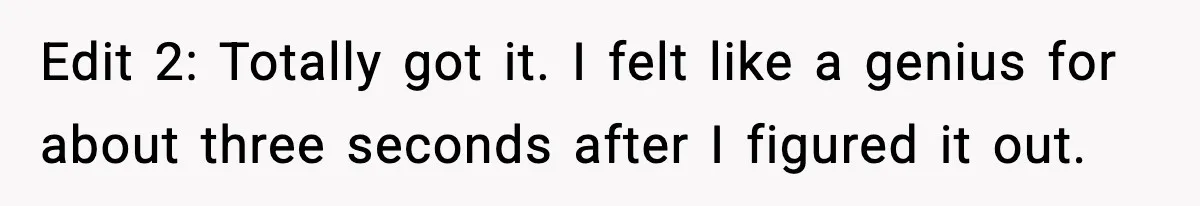 Edit 2: Totally got it. I felt like a genius for about three seconds after I figured it out.