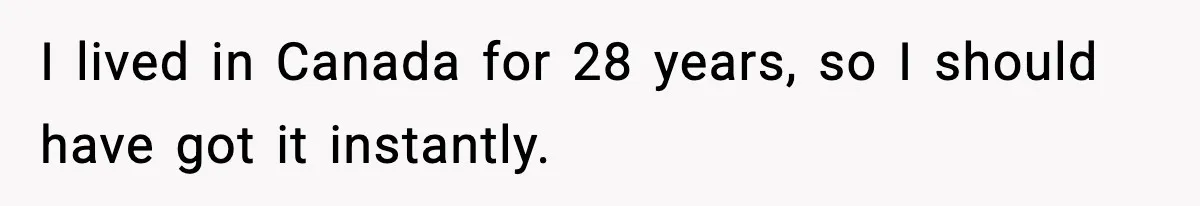 I lived in Canada for 28 years, so I should have got it instantly.