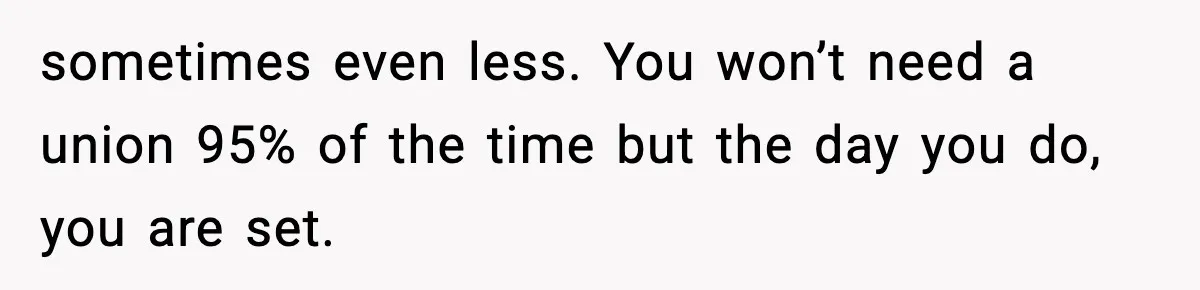 sometimes even less. You won’t need a union 95% of the time but the day you do, you are set.