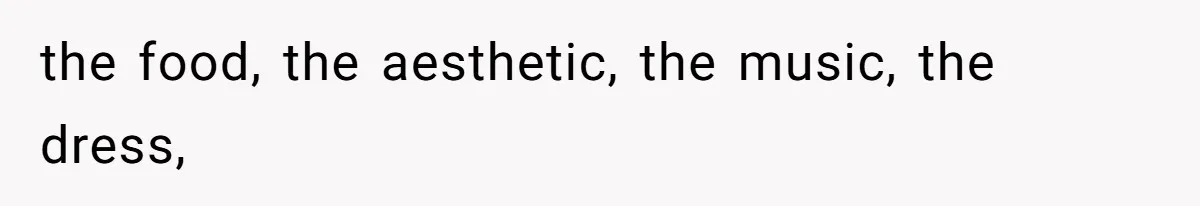 the food, the aesthetic, the music, the dress,