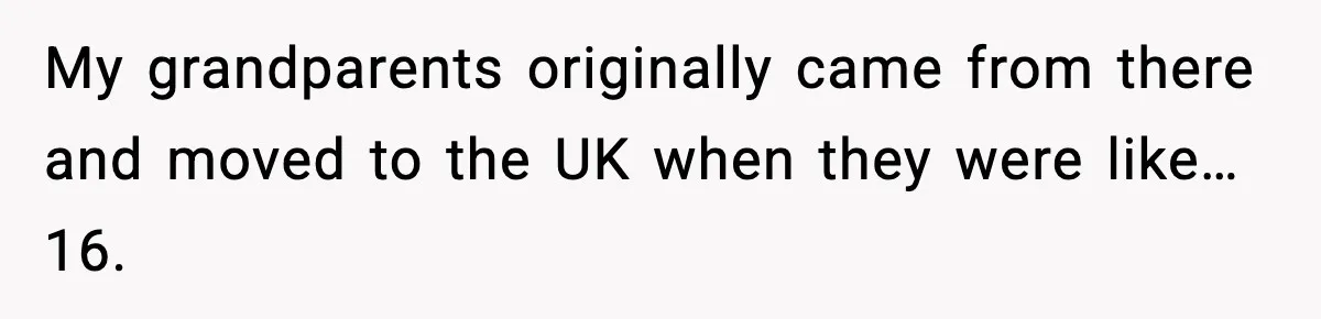 My grandparents originally came from there and moved to the UK when they were like… 16.