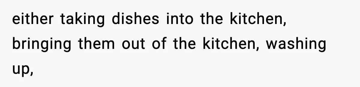 either taking dishes into the kitchen, bringing them out of the kitchen, washing up,
