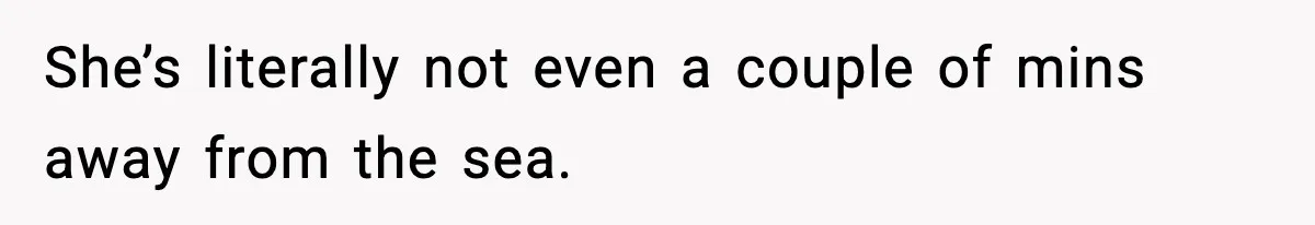 She’s literally not even a couple of mins away from the sea.
