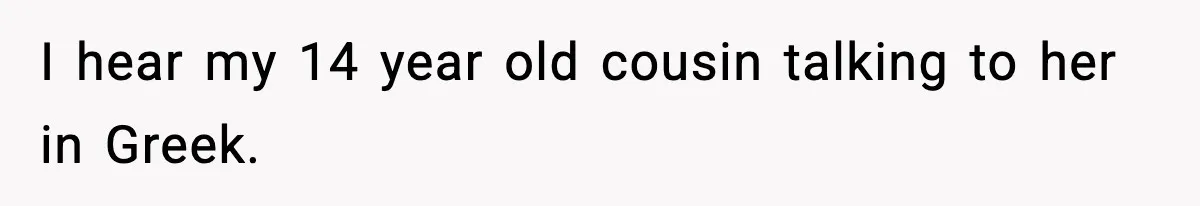 I hear my 14 year old cousin talking to her in Greek.