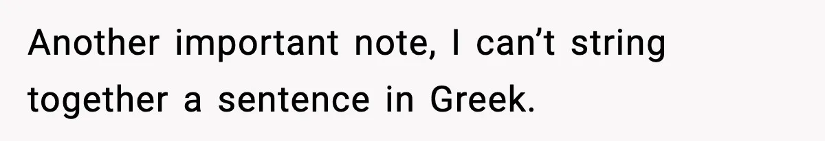 Another important note, I can’t string together a sentence in Greek.