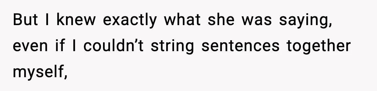 But I knew exactly what she was saying, even if I couldn’t string sentences together myself,