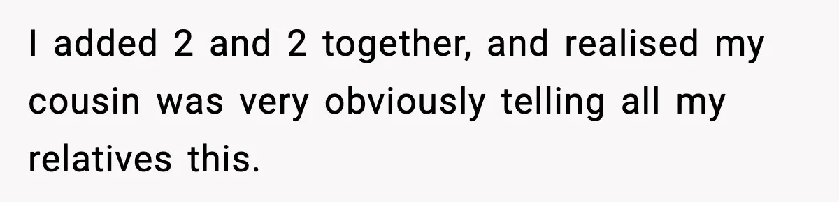 I added 2 and 2 together, and realised my cousin was very obviously telling all my relatives this.