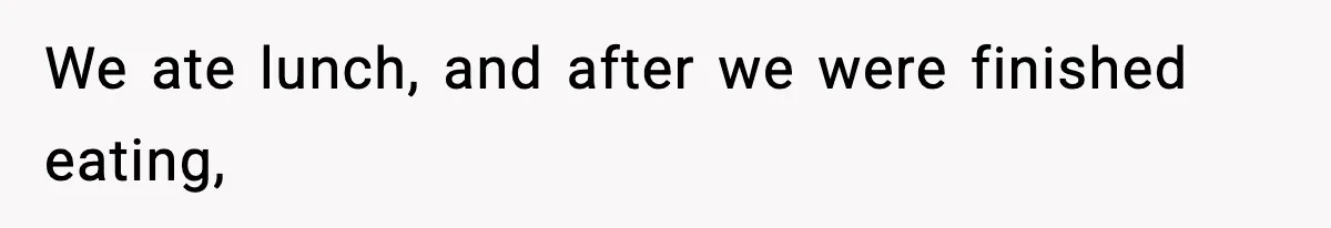 We ate lunch, and after we were finished eating,