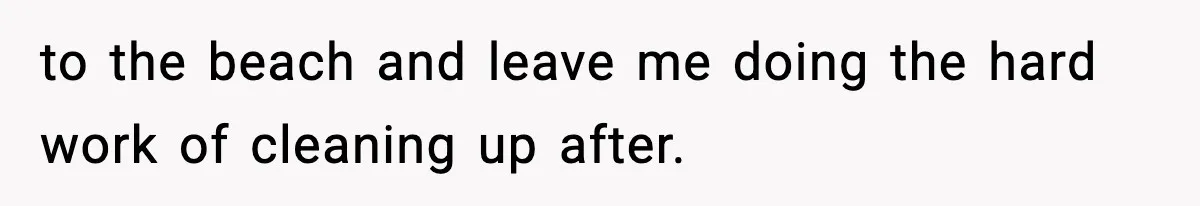 to the beach and leave me doing the hard work of cleaning up after.