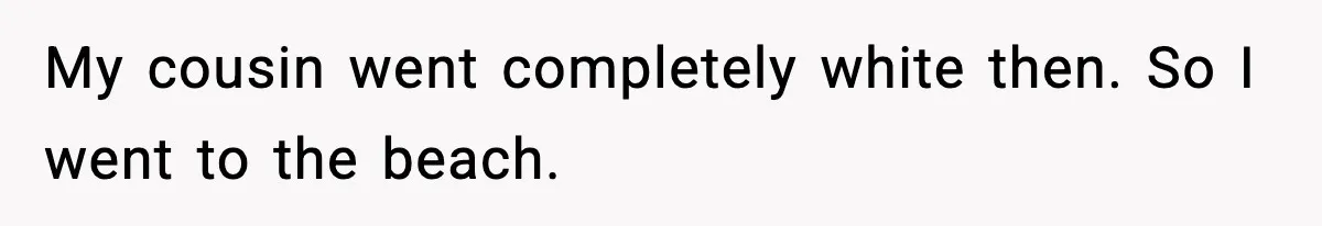 My cousin went completely white then. So I went to the beach.