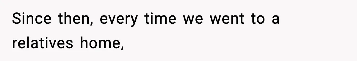 Since then, every time we went to a relatives home,