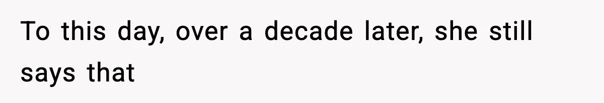 To this day, over a decade later, she still says that