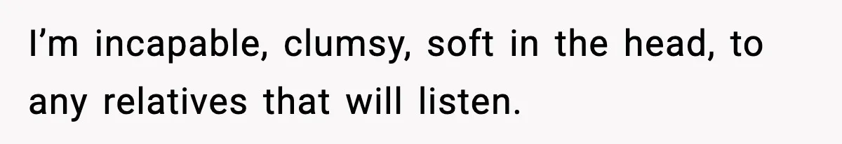 I’m incapable, clumsy, soft in the head, to any relatives that will listen.