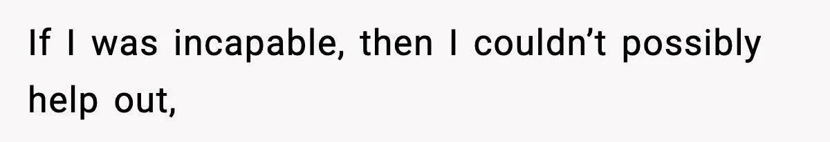If I was incapable, then I couldn’t possibly help out,