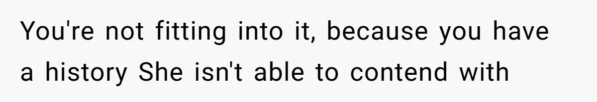 You're not fitting into it, because you have a history She isn't able to contend with