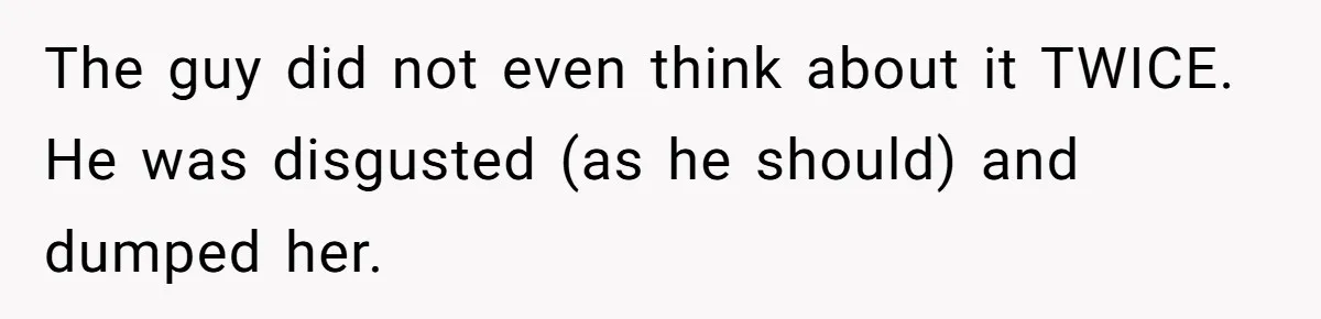 The guy did not even think about it TWICE. He was disgusted (as he should) and dumped her.