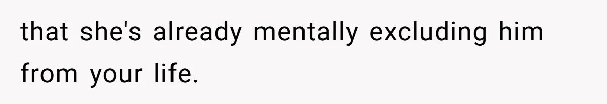 that she's already mentally excluding him from your life.