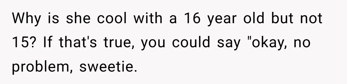 Why is she cool with a 16 year old but not 15? If that's true, you could say "okay, no problem, sweetie.