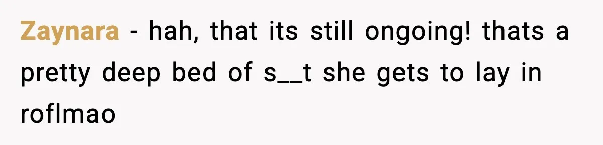 Zaynara − hah, that its still ongoing! thats a pretty deep bed of s__t she gets to lay in roflmao