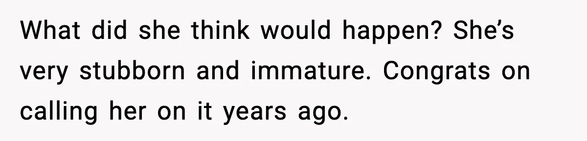 What did she think would happen? She’s very stubborn and immature. Congrats on calling her on it years ago.