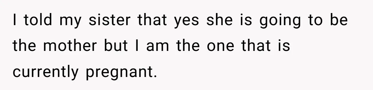 I told my sister that yes she is going to be the mother but I am the one that is currently pregnant.