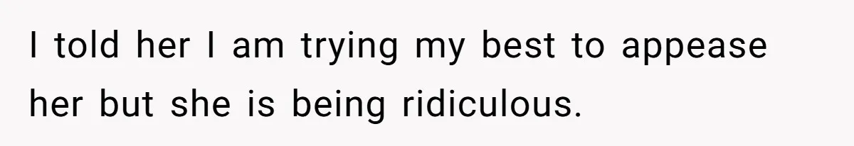 I told her I am trying my best to appease her but she is being ridiculous.